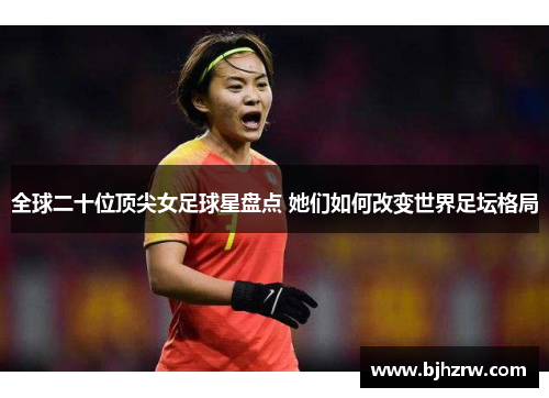 全球二十位顶尖女足球星盘点 她们如何改变世界足坛格局